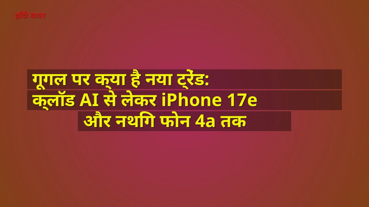 गूगल पर क्या है नया ट्रेंड: क्लॉड AI से लेकर iPhone 17e और नथिंग फोन 4a तक