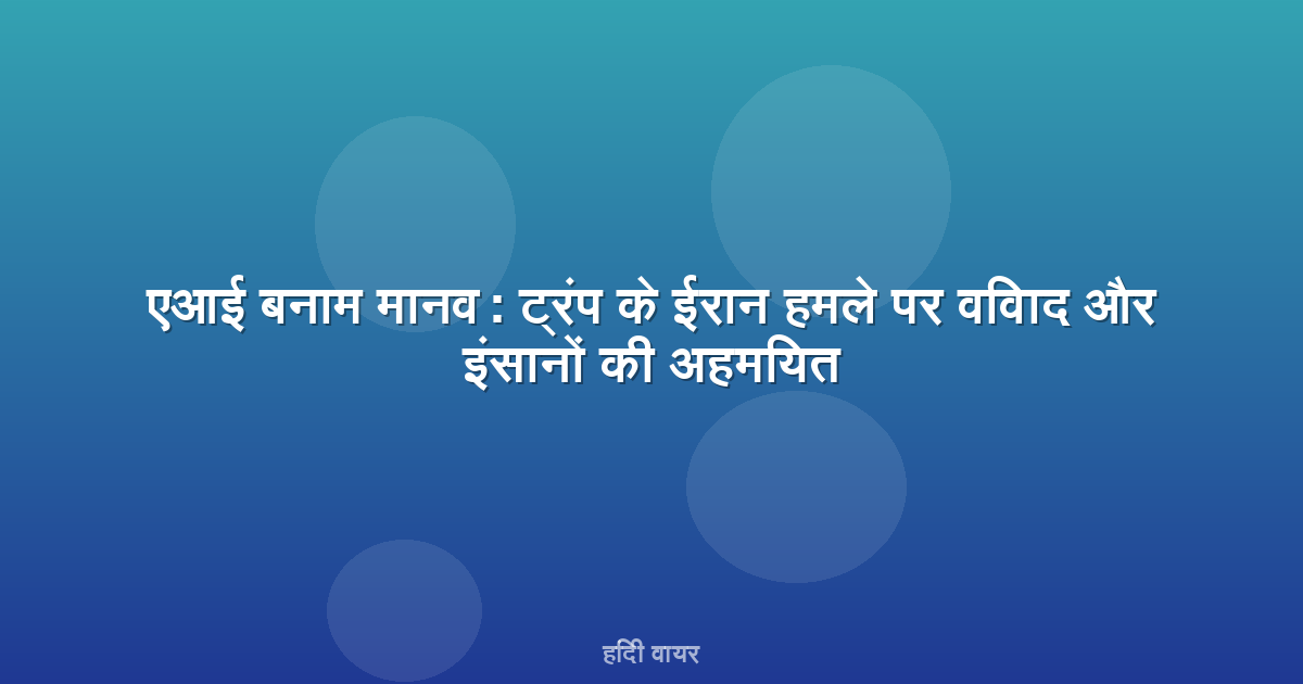 एआई बनाम मानव: ट्रंप के ईरान हमले पर विवाद और इंसानों की अहमियत