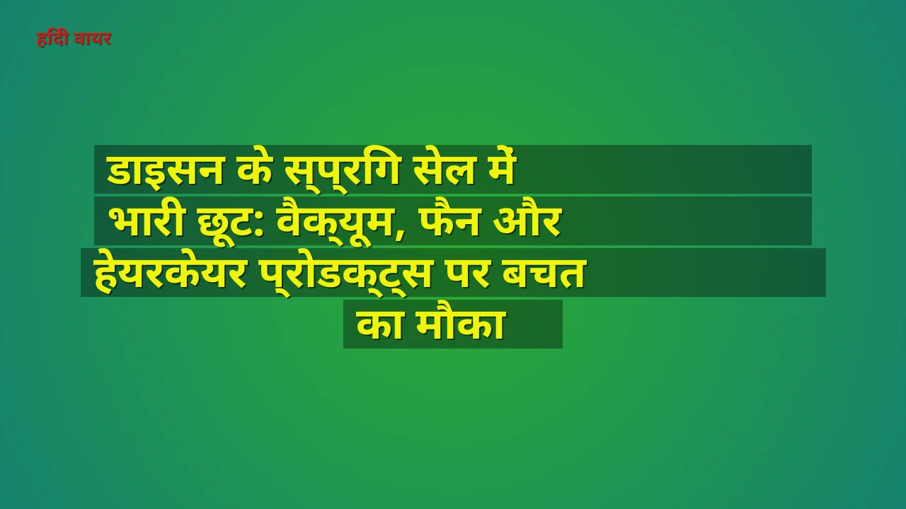 डाइसन के स्प्रिंग सेल में भारी छूट: वैक्यूम, फैन और हेयरकेयर प्रोडक्ट्स पर बचत का मौका
